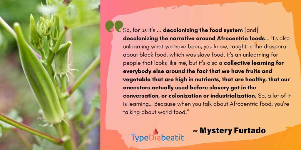 The image features a quote from Mystery Furtado about afrocentric food.  The text reads:

"So, for us it’s, you know, kind of decolonizing the food system, decolonizing the narrative around Afrocentric foods, right?... It's also unlearning what we have been, you know, taught in the diaspora about black food, which was slave food. It's an unlearning for people that looks like me, but it's also a collective learning for everybody else around the fact that we have fruits and vegetable that are high in nutrients, that are healthy, that our ancestors actually used before slavery got in the conversation, or colonization or industrialization. So, a lot of it is learning… Because when you talk about Afrocentric food, you're talking about world food.”
— Mystery Furtado

The background is a gradient of pinks and orange shades with quotation marks at the top left. At the bottom left, the "TypeDiabeatit" logo is displayed, with "Dia" in red and the rest in blue.

On the left side of the image, there is a photo of vibrant green okra. 